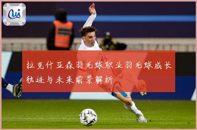 拉克什亚森羽毛球职业羽毛球成长轨迹与未来前景解析