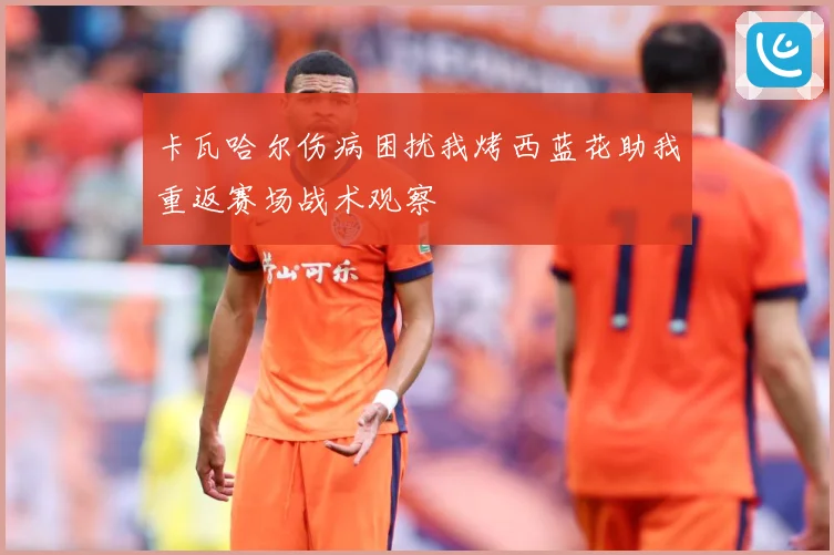卡瓦哈尔伤病困扰我烤西蓝花助我重返赛场战术观察